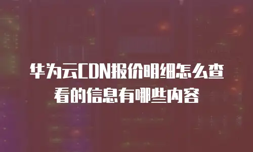 华为云CDN报价明细怎么查看的信息有哪些内容