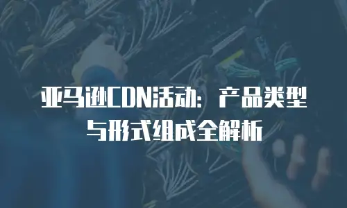 亚马逊CDN活动：产品类型与形式组成全解析