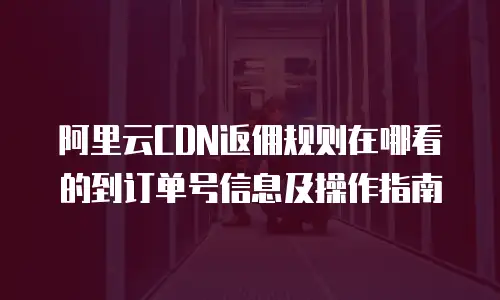 阿里云CDN返佣规则在哪看的到订单号信息及操作指南