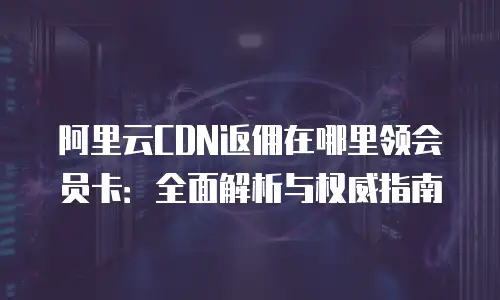 阿里云CDN返佣在哪里领会员卡：全面解析与权威指南
