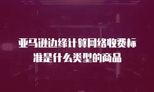 亚马逊边缘计算网络收费标准是什么类型的商品