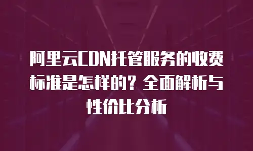 阿里云CDN托管服务的收费标准是怎样的？全面解析与性价比分析