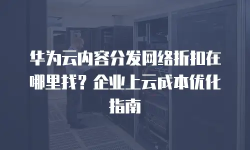 华为云内容分发网络折扣在哪里找？企业上云成本优化指南