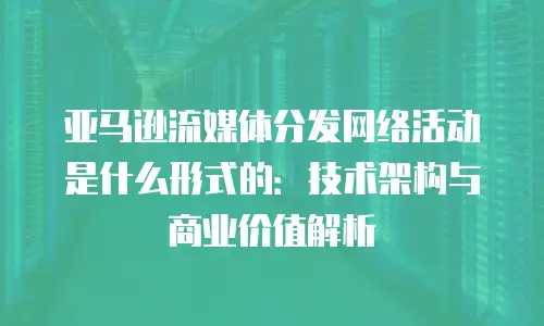 亚马逊流媒体分发网络活动是什么形式的：技术架构与商业价值解析