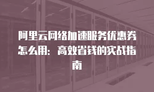 阿里云网络加速服务优惠券怎么用：高效省钱的实战指南