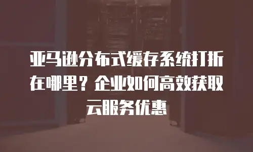 亚马逊分布式缓存系统打折在哪里？企业如何高效获取云服务优惠