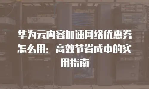 华为云内容加速网络优惠券怎么用：高效节省成本的实用指南
