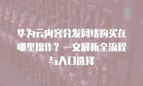 华为云内容分发网络购买在哪里操作？一文解析全流程与入口选择