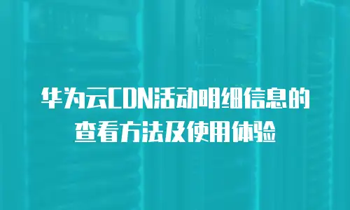 华为云CDN活动明细信息的查看方法及使用体验
