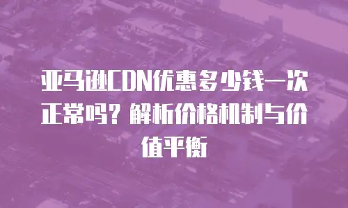 亚马逊CDN优惠多少钱一次正常吗？解析价格机制与价值平衡