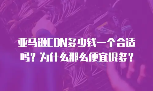 亚马逊CDN多少钱一个合适吗？为什么那么便宜很多？