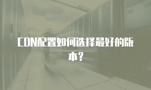 CDN配置如何选择最好的版本？