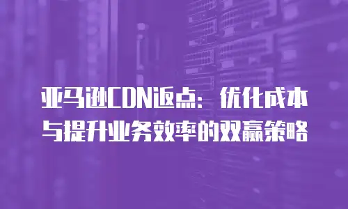亚马逊CDN返点：优化成本与提升业务效率的双赢策略
