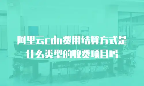 阿里云cdn费用结算方式是什么类型的收费项目吗