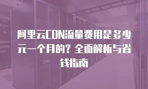 阿里云CDN流量费用是多少元一个月的？全面解析与省钱指南
