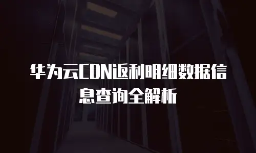 华为云CDN返利明细数据信息查询全解析