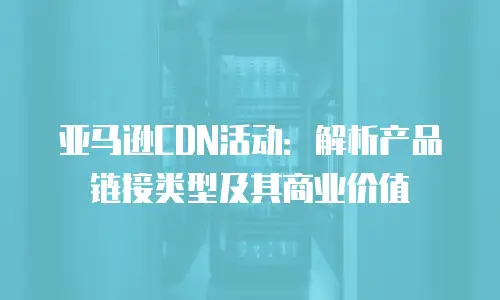 亚马逊CDN活动：解析产品链接类型及其商业价值