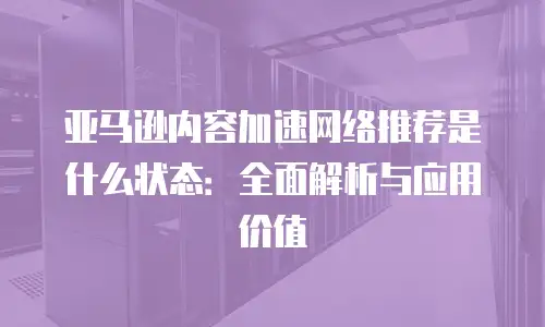 亚马逊内容加速网络推荐是什么状态：全面解析与应用价值