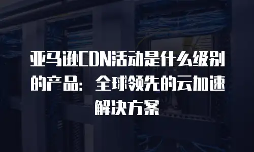 亚马逊CDN活动是什么级别的产品：全球领先的云加速解决方案