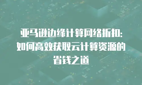 亚马逊边缘计算网络折扣：如何高效获取云计算资源的省钱之道