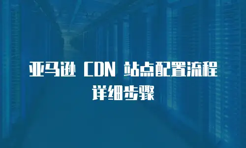亚马逊 CDN 站点配置流程详细步骤