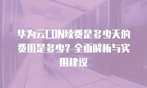 华为云CDN续费是多少天的费用是多少？全面解析与实用建议