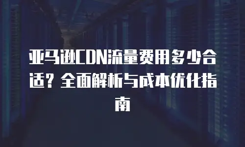 亚马逊CDN流量费用多少合适？全面解析与成本优化指南