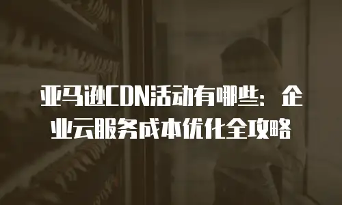 亚马逊CDN活动有哪些：企业云服务成本优化全攻略