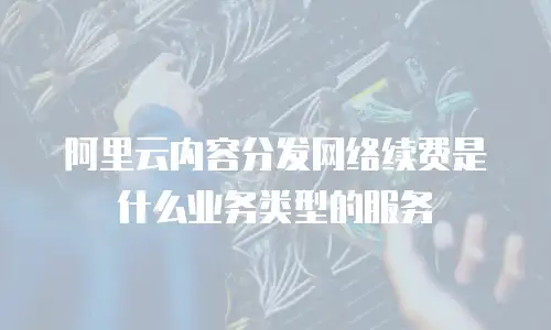 阿里云内容分发网络续费是什么业务类型的服务