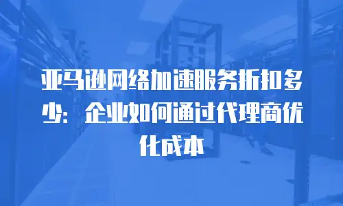 亚马逊网络加速服务折扣多少：企业如何通过代理商优化成本