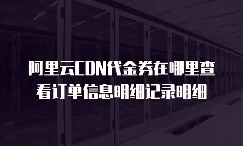阿里云CDN代金券在哪里查看订单信息明细记录明细
