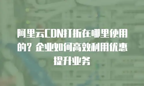 阿里云CDN打折在哪里使用的？企业如何高效利用优惠提升业务