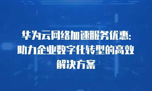 华为云网络加速服务优惠：助力企业数字化转型的高效解决方案