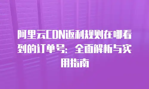 阿里云CDN返利规则在哪看到的订单号：全面解析与实用指南