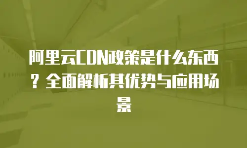 阿里云CDN政策是什么东西？全面解析其优势与应用场景