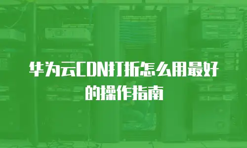 华为云CDN打折怎么用最好的操作指南