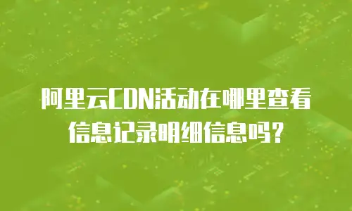 阿里云CDN活动在哪里查看信息记录明细信息吗？