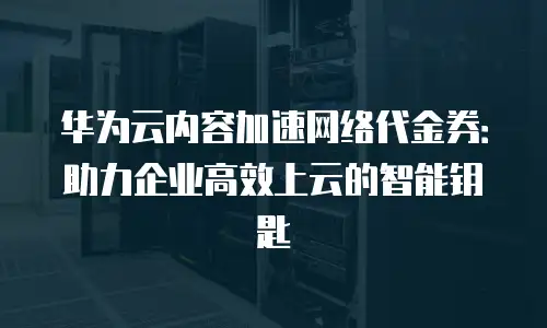 华为云内容加速网络代金券：助力企业高效上云的智能钥匙