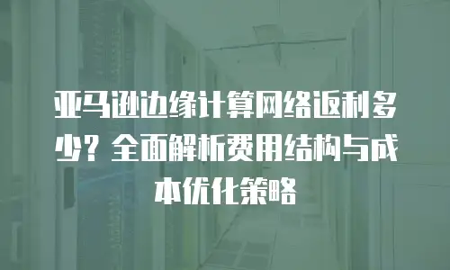 亚马逊边缘计算网络返利多少？全面解析费用结构与成本优化策略