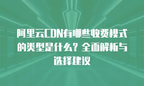 阿里云CDN有哪些收费模式的类型是什么？全面解析与选择建议