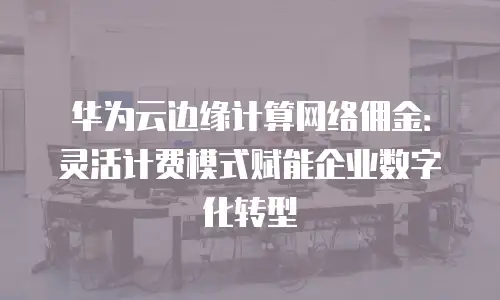 华为云边缘计算网络佣金：灵活计费模式赋能企业数字化转型