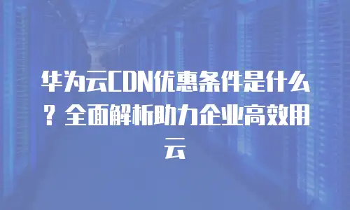 华为云CDN优惠条件是什么？全面解析助力企业高效用云