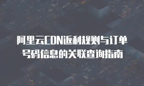 阿里云CDN返利规则与订单号码信息的关联查询指南