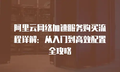 阿里云网络加速服务购买流程详解：从入门到高效配置全攻略