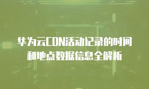 华为云CDN活动记录的时间和地点数据信息全解析