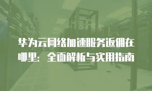 华为云网络加速服务返佣在哪里：全面解析与实用指南