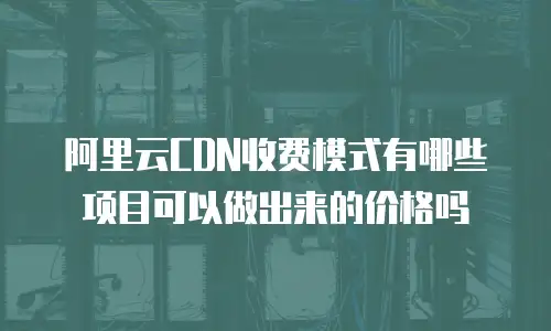 阿里云CDN收费模式有哪些项目可以做出来的价格吗