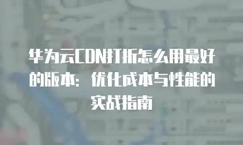华为云CDN打折怎么用最好的版本：优化成本与性能的实战指南