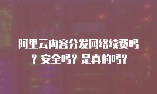 阿里云内容分发网络续费吗？安全吗？是真的吗？