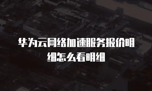 华为云网络加速服务报价明细怎么看明细